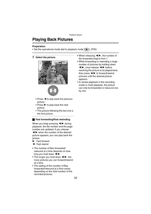 Page 52Playback (basic)
52
Playback (basic)
Playing Back Pictures
Preparation
 Set the operational mode dial to playback mode [ ]. (P30)
1Select the picture.
 Press 2 to play back the previous 
picture.
 Press 1 to play back the next 
picture.
 The picture following the last one is 
the first picture.
ªFast forwarding/Fast rewinding
When you keep pressing 2/1 during 
playback, the file number and the page 
number are updated. If you release
2/1 when the number of the desired 
picture appears, you can play...