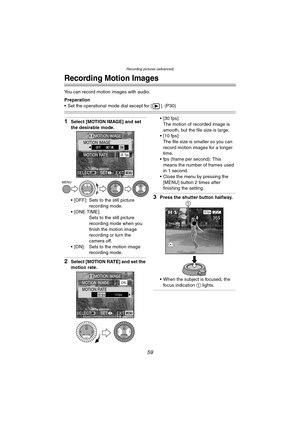 Page 59Recording pictures (advanced)
59
Recording pictures (advanced)
Recording Motion Images
You can record motion images with audio.
Preparation
 Set the operational mode dial except for [ ]. (P30)
1Select [MOTION IMAGE] and set 
the desirable mode.
 [OFF]: Sets to the still picture 
recording mode.
[ONE TIME]:
Sets to the still picture 
recording mode when you 
finish the motion image 
recording or turn the 
camera off.
 [ON]: Sets to the motion image 
recording mode.
2Select [MOTION RATE] and set the...