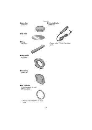 Page 7Preparation
7
∫Lens Cap
VYK1F94
∫CD-ROM
∫Strap
VFC4037
∫Lens Hood
VYQ2884
∫Hood Cap
VYK1C96
∫MC Protector
(Filter diameter: 69 mm)
DMW-LMC69
 Please order VYC0917 as repair 
parts.∫Remote Shutter
DMW-RS1
 Please order VYC0913 as repair 
parts.
LC1PP.book  7 ページ  ２００４年１月２６日　月曜日　午後６時５０分 