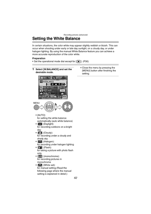 Page 62Recording pictures (advanced)
62
Setting the White Balance
In certain situations, the color white may appear slightly reddish or bluish. This can 
occur when shooting under early or late day sunlight, on a cloudy day, or under 
halogen lighting. By using the manual White Balance feature you can achieve a 
more accurate reproduction of the color white.
Preparation
 Set the operational mode dial except for [ ]. (P30)
1Select [W.BALANCE] and set the 
desirable mode.
[AUTO]:
for setting the white balance...