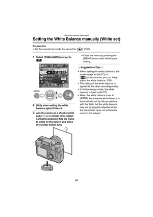 Page 64Recording pictures (advanced)
64
Setting the White Balance manually (White set)
Preparation
 Set the operational mode dial except for [ ]. (P30)
1Select [W.BALANCE] and set to 
[].
2(Only when setting the white 
balance again) Press 1.
3Aim the camera at a sheet of white 
paper 1 or a similar white object 
so that it completely fills the frame 
to white on the screen and press 
the shutter button fully. Close the menu by pressing the 
[MENU] button after finishing the 
setting.
¬Suggestions/Tips ¬
...