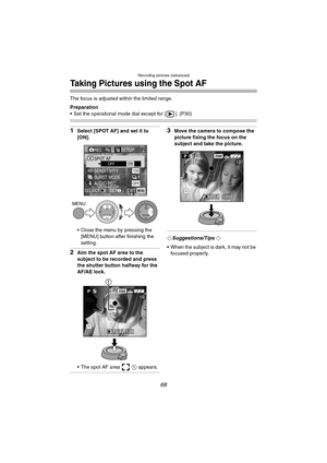 Page 68Recording pictures (advanced)
68
Taking Pictures using the Spot AF
The focus is adjusted within the limited range.
Preparation
 Set the operational mode dial except for [ ]. (P30)
1Select [SPOT AF] and set it to 
[ON].
 Close the menu by pressing the 
[MENU] button after finishing the 
setting.
2Aim the spot AF area to the 
subject to be recorded and press 
the shutter button halfway for the 
AF/AE lock.
 The spot AF area   1 appears.
3Move the camera to compose the 
picture fixing the focus on the...