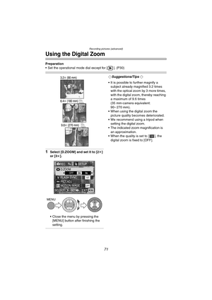 Page 71Recording pictures (advanced)
71
Using the Digital Zoom
Preparation
 Set the operational mode dial except for [ ]. (P30)
1Select [D.ZOOM] and set it to [2k] 
or [3k].
 Close the menu by pressing the 
[MENU] button after finishing the 
setting.
¬Suggestions/Tips ¬
 It is possible to further magnify a 
subject already magnified 3.2 times 
with the optical zoom by 3 more times, 
with the digital zoom, thereby reaching 
a maximum of 9.6 times 
(35 mm-camera equivalent: 
90– 270 mm).
 When using the...