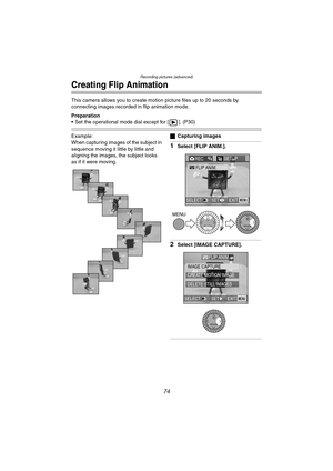 Page 74Recording pictures (advanced)
74
Creating Flip Animation
This camera allows you to create motion picture files up to 20 seconds by 
connecting images recorded in flip animation mode.
Preparation
 Set the operational mode dial except for [ ]. (P30)
Example:
When capturing images of the subject in 
sequence moving it little by little and 
aligning the images, the subject looks 
as if it were moving.ªCapturing images
1Select [FLIP ANIM.].
2Select [IMAGE CAPTURE].
REC4/4SETUP
FLIP ANIM.
EXIT SET SELECTMENU...