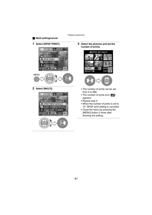 Page 81Playback (advanced)
81
ªMulti setting/cancel
1Select [DPOF PRINT].
2Select [MULTI].
3Select the pictures and set the 
number of prints.
 The number of prints can be set 
from 0 to 999.
 The number of prints icon [ ] 
appears.
 Repeat step 3.
 When the number of prints is set to 
“0”, DPOF print setting is canceled.
 Close the menu by pressing the 
[MENU] button 2 times after 
finishing the setting.
PLAY1/2SETUP
PROTECT ROTATE
DPOF PRINT
SLIDE SHOW
AUDIO DUB.
EXIT SET SELECTMENU
MENU
REVIEWREVIEW...