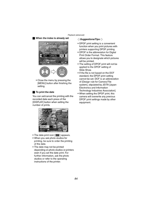 Page 84Playback (advanced)
84
ªWhen the index is already set
 Close the menu by pressing the 
[MENU] button after finishing the 
setting.
ªTo print the date
You can set/cancel the printing with the 
recorded date each press of the 
[DISPLAY] button when setting the 
number of prints.
 The date print icon [ ] appears.
 When you ask photo studios for 
printing, be sure to order the printing 
of the date.
 The date may not be printed 
depending on photo studios or printers 
even if you set the date print. For...