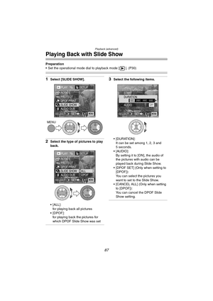 Page 87Playback (advanced)
87
Playing Back with Slide Show
Preparation
 Set the operational mode dial to playback mode [ ]. (P30)
1Select [SLIDE SHOW].
2Select the type of pictures to play 
back.
 [ALL]:
for playing back all pictures
[DPOF]:
for playing back the pictures for 
which DPOF Slide Show was set
3Select the following items.
 [DURATION]:
It can be set among 1, 2, 3 and 
5 seconds.
 [AUDIO]:
By setting it to [ON], the audio of 
the pictures with audio can be 
played back during Slide Show.
 [DPOF...