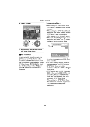 Page 88Playback (advanced)
88
4Select [START].
5By pressing the [MENU] button, 
the Slide Show stops.
ªSD Slide Show
If setting the SD Slide Show with the 
[SD Viewer for DSC] which is in the 
supplied CD-ROM, when playing back, 
the confirmation screen appears. Select 
[YES] and press 4/[REVIEW] to star t 
the SD Slide Show. Select [NO] and 
press 4/[REVIEW] to start normal 
playback.¬
Suggestions/Tips ¬
 When setting the DPOF Slide Show, 
DPOF icon 1 appears on the picture 
in green.
 When setting the DPOF...