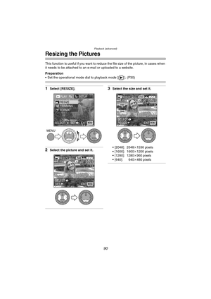 Page 90Playback (advanced)
90
Resizing the Pictures
This function is useful if you want to reduce the file size of the picture, in cases when 
it needs to be attached to an e-mail or uploaded to a website.
Preparation
 Set the operational mode dial to playback mode [ ]. (P30)
1Select [RESIZE].
2Select the picture and set it.
3Select the size and set it.
 [2048]: 2048k1536 pixels
 [1600]: 1600k1200 pixels
 [1280]: 1280k960 pixels
 [640]: 640k480 pixels
PLAY2/2SETUP
TRIMMING RESIZE
FORMAT
EXITSET SELECTMENU...