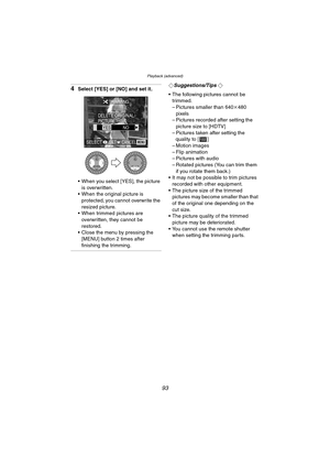 Page 93Playback (advanced)
93
4Select [YES] or [NO] and set it.
 When you select [YES], the picture 
is overwritten.
 When the original picture is 
protected, you cannot overwrite the 
resized picture.
 When trimmed pictures are 
overwritten, they cannot be 
restored.
 Close the menu by pressing the 
[MENU] button 2 times after 
finishing the trimming.¬Suggestions/Tips ¬
 The following pictures cannot be 
trimmed.
– Pictures smaller than 640k480 
pixels
– Pictures recorded after setting the 
picture size...