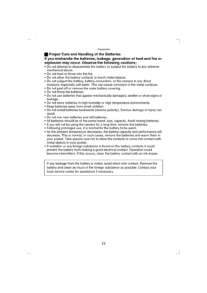 Page 13Preparation
13 ª Proper Care and Handling of the Batteries
If you mishandle the batteries, leakage, generation of heat and fire or 
explosion may occur. Observe the following cautions;
 Do not attempt to disassemble the battery or subject the battery to any extreme 
mechanical abuse.
 Do not heat or throw into the fire.
 Do not allow the battery contacts to touch metal objects.
 Do not subject the battery, battery connectors, or the camera to any direct 
moisture, especially salt water. This can...