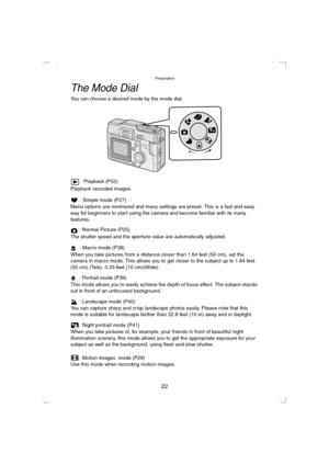 Page 22Preparation
22
The Mode Dial 
You can choose a desired mode by the mode dial.
 : Playback (P52)
Playback recorded images.
: Simple mode (P27)
Menu options are minimized and many settings are preset. This is a fast and easy 
way for beginners to start using the camera and become familiar with its many 
features.
: Normal Picture (P25)
The shutter speed and the aperture value are automatically adjusted.
: Macro mode (P38)
When you take pictures from a distance closer than 1.64 feet (50 cm), set the 
camera...