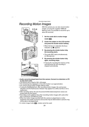 Page 29Recording images (basic)
29
Recording Motion Images
With this camera you can also record motion 
images. (If using the supplied 16MB SD 
Memory Card, it is possible to record for up to 
about 80 seconds)
1Set the mode dial to motion image 
mode [ ].
2Center the subject on the LCD monitor 
and press the shutter button halfway.
 When the focus is adjusted, the focus 
indication 2 [¥] appears. 
3By pressing the shutter button fully, 
the recording starts.
 The audio REC starts simultaneously.
(1...