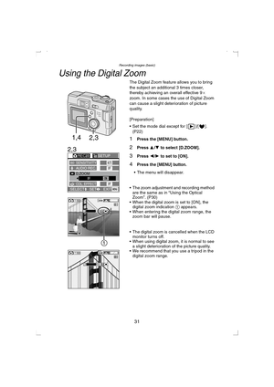 Page 31Recording images (basic)
31
Using the Digital Zoom
The Digital Zoom feature allows you to bring 
the subject an additional 3 times closer, 
thereby achieving an overall effective 9a 
zoom. In some cases the use of Digital Zoom 
can cause a slight deterioration of picture 
quality.
[Preparation]
 Set the mode dial except for [ ]/[ ]. 
(P22)
1Press the [MENU] button.
2Press 3/4 to select [D.ZOOM].
3Press 2/1 to set to [ON].
4Press the [MENU] button.
 The menu will disappear.
 The zoom adjustment and...