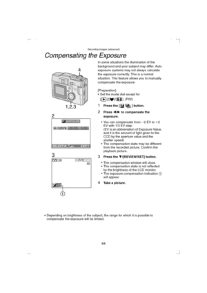 Page 44Recording images (advanced)
44
Compensating the Exposure
In some situations the illumination of the 
background and your subject may differ. Auto 
exposure systems may not always calculate 
the exposure correctly. This is a normal 
situation. This feature allows you to manually 
compensate the exposure.
[Preparation]
 Set the mode dial except for 
[ ]/[ ]/[ ]. (P22)
1Press the [ ] button.
2Press 2/1 to compensate the 
exposure.
 You can compensate from j2 EV to i2 
EV with 1/3 EV step.
(EV is an...