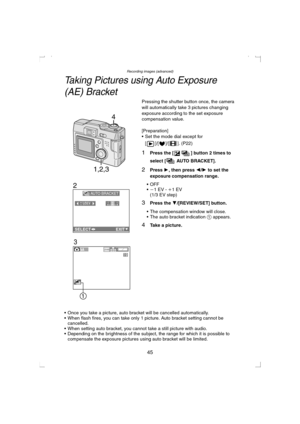 Page 45Recording images (advanced)
45
Taking Pictures using Auto Exposure 
(AE) Bracket
Pressing the shutter button once, the camera 
will automatically take 3 pictures changing 
exposure according to the set exposure 
compensation value.
[Preparation]
 Set the mode dial except for 
[ ]/[ ]/[ ]. (P22)
1Press the [ ] button 2 times to 
select [  AUTO BRACKET].
2Press 1, then press 2/1 to set the 
exposure compensation range.
OFF
j1 EV - i1 EV
(1/3 EV step)
3Press the 4/[REVIEW/SET] button.
 The compensation...