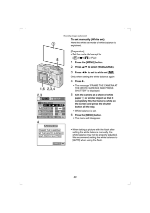 Page 49Recording images (advanced)
49 To set manually (White set)
Here the white set mode of white balance is 
explained.
[Preparation]
 Set the mode dial except for 
[ ]/[ ]/[ ]. (P22)
1Press the [MENU] button.
2Press 3/4 to select [W.BALANCE].
3Press 2/1 to set to white set [ ].
Only when setting the white balance again
4Press 1.
 The message “FRAME THE CAMERA AT 
THE WHITE SURFACE AND PRESS 
SHUTTER” is displayed.
5Aim the camera at a sheet of white 
paper 1 or similar object so that it 
completely fills...