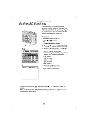 Page 50Recording images (advanced)
50
Setting ISO Sensitivity
The ISO setting adjusts the camera’s 
sensitivity to light. Generally, the lower the 
ISO setting, the better the picture quality will 
be. Increasing the ISO value will make the 
camera more sensitive in low light.
[Preparation]
 Set the mode dial except for 
[ ]/[ ]/[ ]. (P22)
1Press the [MENU] button.
2Press 3/4 to select [SENSITIVITY].
3Press 2/1 to select the sensitivity.
 AUTO: The ISO sensitivity is 
automatically adjusted. If your picture...