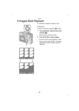 Page 54Playback
54
9 Images Multi Playback
It is possible to display 9 images at once.
[Preparation]
 Set the mode dial to playback [ ]. (P22)
1During playback, rotate the zoom lever 
towards [ ].
 Multi playback (9 frames) starts.
2Press 3/4/2/1 to select images.
 To return to the normal indication, rotate 
the zoom lever towards [ ]. The image 
with the file number colored in yellow is 
displayed.
2
1WT
123
456
789
101112
1314
SELECT
CANCEL
SELECT
CANCEL
KC52-PP.book  54 ページ  ２００３年３月１３日　木曜日　午後２時２９分 