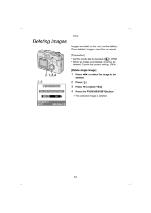 Page 57Editing
57
Editing
Deleting Images
Images recorded on the card can be deleted.
Once deleted, images cannot be recovered.
[Preparation]
 Set the mode dial to playback [ ]. (P22)
 When an image is protected, it cannot be 
deleted. Cancel the protect setting. (P63)
[Delete single image]
1Press 2/1 to select the image to be 
deleted.
2Press [].
3Press 2 to select [YES].
4Press the 4/[REVIEW/SET] button.
 The selected image is deleted.
1,3,42
DELETE SINGLE
DELETE THIS PICTURE?
YESNO
SETSELECTMULTI/ALL
2,3...