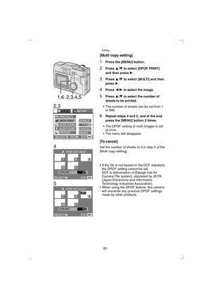 Page 61Editing
61
[Multi copy setting]
1Press the [MENU] button.
2Press 3/4 to select [DPOF PRINT] 
and then press 1
.
3Press 3/4 to select [MULTI] and then 
press 1
.
4Press 2/1 to select the image.
5Press 3/4 to select the number of 
sheets to be printed.
 The number of sheets can be set from 1 
to 999.
6Repeat steps 4 and 5, and at the end 
press the [MENU] button 2 times.
 The DPOF setting of multi images is set 
at once.
 The menu will disappear.
[To cancel]
Set the number of sheets to 0 in step 5 of...