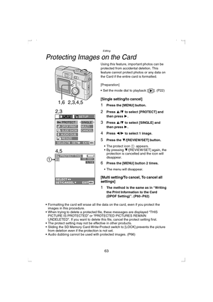 Page 63Editing
63
Protecting Images on the Card
Using this feature, important photos can be 
protected from accidental deletion. This 
feature cannot protect photos or any data on 
the Card if the entire card is formatted.
[Preparation]
 Set the mode dial to playback [ ]. (P22)
[Single setting/to cancel]
1Press the [MENU] button.
2Press 3/4 to select [PROTECT] and 
then press 1
.
3Press 3/4 to select [SINGLE] and 
then press 1
.
4Press 2/1 to select 1 image.
5Press the 4/[REVIEW/SET] button.
 The protect icon...