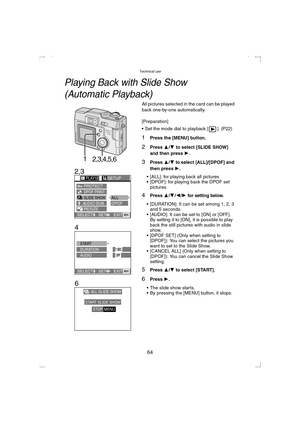 Page 64Technical use
64
Te c h n i c a l  u s e
Playing Back with Slide Show 
(Automatic Playback)
All pictures selected in the card can be played 
back one-by-one automatically.
[Preparation]
 Set the mode dial to playback [ ]. (P22)
1Press the [MENU] button.
2Press 3/4 to select [SLIDE SHOW] 
and then press 1.
3Press 3/4 to select [ALL]/[DPOF] and 
then press 1
.
 [ALL]: for playing back all pictures
 [DPOF]: for playing back the DPOF set 
pictures
4Press 3/4/2/1 for setting below.
 [DURATION]: It can be...