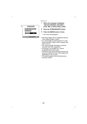 Page 69Technical use
69
7When this message is displayed 
“DELETE ORIGINAL PICTURE?”, 
press 2/1 to select [YES] or [NO].
8Press the 4/[REVIEW/SET] button.
9Press the [MENU] button 2 times.
 The menu will disappear.
 Trimming images will use additional memory 
if the original image is saved.
 It is not possible to resize pictures in a size 
lower than [640a480] or with an aspect ratio 
that is not 4:3.
 You cannot operate trimming on pictures 
recorded with other equipment.
 Trimming is not possible for a...
