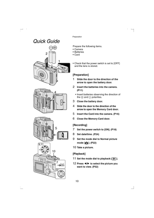 Page 10Preparation
10
Quick Guide
Prepare the following items.
 Camera
 Batteries
Card
 Check that the power switch is set to [OFF] 
and the lens is stored.
[Preparation]
1Slide the door to the direction of the 
arrow to open the battery door.
2Insert the batteries into the camera. 
(P11)
 Insert batteries observing the direction of 
the + and - polarities.
3Close the battery door.
4Slide the door to the direction of the 
arrow to open
 the Memory Card door.
5Insert the Card into the camera. (P16)
6Close...