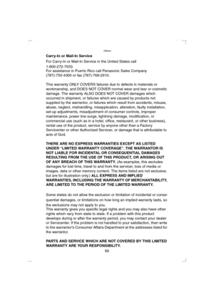 Page 99Others
99 Carry-In or Mail-In Service
For Carry-In or Mail-In Service in the United States call 
1-800-272-7033.
For assistance in Puerto Rico call Panasonic Sales Company 
(787)-750-4300 or fax (787)-768-2910.
This warranty ONLY COVERS failures due to defects in materials or 
workmanship, and DOES NOT COVER normal wear and tear or cosmetic 
damage. The warranty ALSO DOES NOT COVER damages which 
occurred in shipment, or failures which are caused by products not 
supplied by the warrantor, or failures...