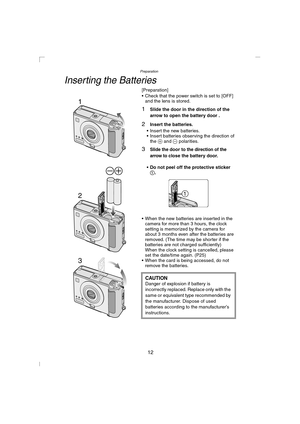 Page 12Preparation
12
Inserting the Batteries
[Preparation]
 Check that the power switch is set to [OFF] 
and the lens is stored.
1Slide the door in the direction of the 
arrow to open the battery door .
2Insert the batteries.
 Insert the new batteries.
 Insert batteries observing the direction of 
the + and - polarities.
3Slide the door to the direction of the 
arrow to
 close the battery door.
Do not peel off the protective sticker 
1.
 When the new batteries are inserted in the 
camera for more than 3...