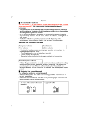 Page 13Preparation
13 ª Recommended batteries
Use 
Panasonic AA Ni-MH batteries (nickel-metal hydride) or AA Alkaline batteries (Optional). (We recommend that you use Panasonic 
batteries)
• The performance of the batteries may vary depending on brand or storage 
terms/condition of the battery. And it may cause malfunction or the available 
recording time may become shorter.
 As the ambient temperature decreases, the battery performance and capacity 
may temporarily decrease. In such cases, remove the...