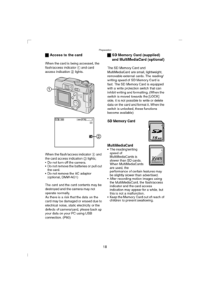 Page 18Preparation
18 ª Access to the card
When the card is being accessed, the 
flash/access indicator 1 and card 
access indication 2 lights.
When the flash/access indicator 1 and 
the card access indication 2 lights;
 Do not turn off the camera.
 Do not remove the batteries or pull out 
the card.
 Do not remove the AC adaptor 
(optional, DMW-AC1)
The card and the card contents may be 
destroyed and the camera may not 
operate normally.
As there is a risk that the data on the 
card may be damaged or erased...