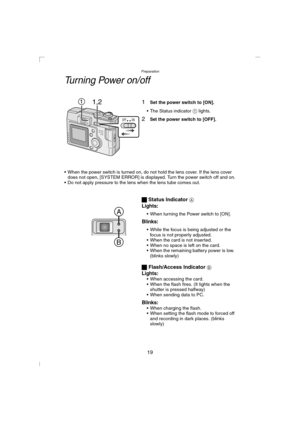 Page 19Preparation
19
Turning Power on/off
1Set the power switch to [ON].
 The Status indicator 1 lights.
2Set the power switch to [OFF].
 When the power switch is turned on, do not hold the lens cover. If the lens cover 
does not open, [SYSTEM ERROR] is displayed. Turn the power switch off and on.
 Do not apply pressure to the lens when the lens tube comes out.
ª Status Indicator A
Lights:
 When turning the Power switch to [ON].
Blinks:
 While the focus is being adjusted or the 
focus is not properly...