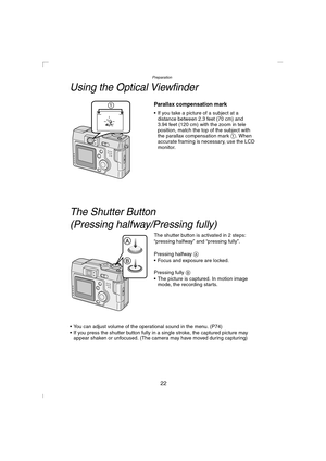 Page 22Preparation
22
Using the Optical Viewfinder
Parallax compensation mark 
 If you take a picture of a subject at a 
distance between 2.3 feet (70 cm) and 
3.94 feet (120 cm) with the zoom in tele 
position, match the top of the subject with 
the parallax compensation mark 1. When 
accurate framing is necessary, use the LCD 
monitor.
The Shutter Button 
(Pressing halfway/Pressing fully)
The shutter button is activated in 2 steps: 
“pressing halfway” and “pressing fully”.
Pressing halfway A
 Focus and...