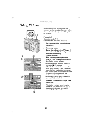 Page 26Recording images (basic)
26
Recording images (basic)
Taking Pictures
By only pressing the shutter button, the 
exposure (shutter speed and aperture value) 
will be automatically adjusted and the picture 
will be taken.
[Preparation]
 Insert the card. (P17)
 Set the power switch to [ON]. (P19)
1Set the mode dial to normal picture 
mode [ ].
2[A Optical finder]
Center the subject in the AF target 1 
inside the optical finder and press the 
shutter button halfway.
[B LCD monitor]
After centering the...