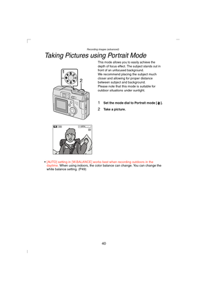 Page 40Recording images (advanced)
40
Taking Pictures using Portrait Mode
This mode allows you to easily achieve the 
depth of focus effect. The subject stands out in 
front of an unfocused background.
We recommend placing the subject much 
closer and allowing for proper distance 
between subject and background.
Please note that this mode is suitable for 
outdoor situations under sunlight.
1Set the mode dial to Portrait mode [ ].
2Take a picture.
[AUTO] setting in [W.BALANCE] works best when recording outdoors...