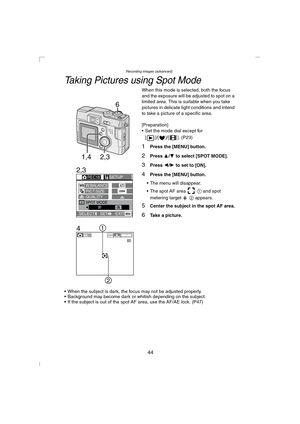 Page 44Recording images (advanced)
44
Taking Pictures using Spot Mode
When this mode is selected, both the focus 
and the exposure will be adjusted to spot on a 
limited area. This is suitable when you take 
pictures in delicate light conditions and intend 
to take a picture of a specific area.
[Preparation]
 Set the mode dial except for 
[ ]/[ ]/[ ]. (P23)
1Press the [MENU] button.
2Press 3/4 to select [SPOT MODE].
3Press 2/1 to set to [ON].
4Press the [MENU] button.
 The menu will disappear.
 The spot AF...