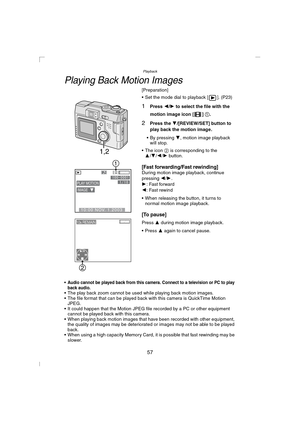 Page 57Playback
57
Playing Back Motion Images
[Preparation]
 Set the mode dial to playback [ ]. (P23)
1Press 2/1 to select the file with the 
motion image icon [ ] 1.
2Press the 4/[REVIEW/SET] button to 
play back the motion image.
 By pressing 4, motion image playback 
will stop.
 The icon 2 is corresponding to the 
3/4/2/1 button.
[Fast forwarding/Fast rewinding]During motion image playback, continue 
pressing 2/1.
1: Fast forward
2: Fast rewind
 When releasing the button, it turns to 
normal motion image...