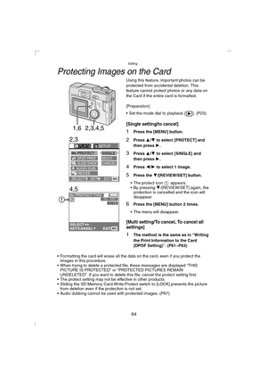 Page 64Editing
64
Protecting Images on the Card
Using this feature, important photos can be 
protected from accidental deletion. This 
feature cannot protect photos or any data on 
the Card if the entire card is formatted.
[Preparation]
 Set the mode dial to playback [ ]. (P23)
[Single setting/to cancel]
1Press the [MENU] button.
2Press 3/4 to select [PROTECT] and 
then press 1
.
3Press 3/4 to select [SINGLE] and 
then press 1
.
4Press 2/1 to select 1 image.
5Press the 4/[REVIEW/SET] button.
 The protect icon...