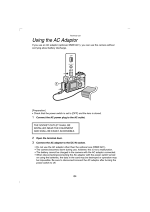 Page 84Technical use
84
Using the AC Adaptor
If you use an AC adaptor (optional, DMW-AC1), you can use the camera without 
worrying about battery discharge.
[Preparation]
 Check that the power switch is set to [OFF] and the lens is stored.
1Connect the AC power plug to the AC outlet.
2Open the terminal door.
3Connect the AC adaptor to the DC IN socket.
 Do not use the AC adaptor other than the optional one (DMW-AC1).
 The camera becomes warm during use, however, this is not a malfunction.
 The battery...