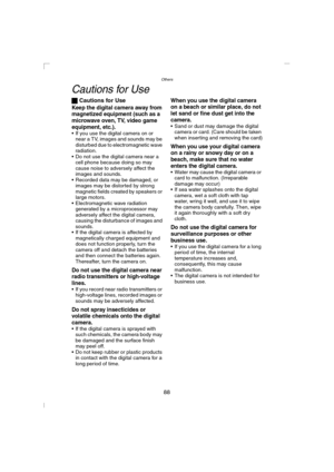 Page 88Others
88
Cautions for Use
ª Cautions for Use
Keep the digital camera away from 
magnetized equipment (such as a 
microwave oven, TV, video game 
equipment, etc.).
 If you use the digital camera on or 
near a TV, images and sounds may be 
disturbed due to electromagnetic wave 
radiation.
 Do not use the digital camera near a 
cell phone because doing so may 
cause noise to adversely affect the 
images and sounds.
 Recorded data may be damaged, or 
images may be distorted by strong 
magnetic fields...