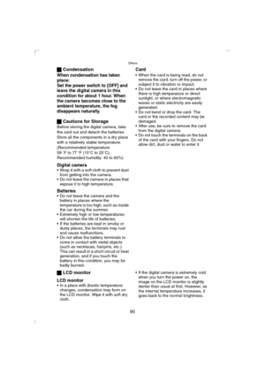 Page 90Others
90 ª Condensation
When condensation has taken 
place:
Set the power switch to [OFF] and 
leave the digital camera in this 
condition for about 1 hour. When 
the camera becomes close to the 
ambient temperature, the fog 
disappears naturally.
ª Cautions for Storage
Before storing the digital camera, take 
the card out and detach the batteries.
Store all the components in a dry place 
with a relatively stable temperature.
(Recommended temperature:
59 oF to 77 oF (15oC to 25oC), 
Recommended...