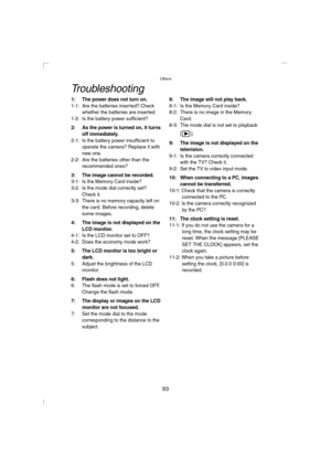 Page 93Others
93
Troubleshooting
1: The power does not turn on.1-1: Are the batteries inserted? Check 
whether the batteries are inserted.
1-2: Is the battery power sufficient?
2: As the power is turned on, it turns 
off immediately.
2-1: Is the battery power insufficient to 
operate the camera? Replace it with 
new one.
2-2: Are the batteries other than the 
recommended ones?
3: The image cannot be recorded.3-1: Is the Memory Card inside?
3-2: Is the mode dial correctly set? 
Check it.
3-3: There is no memory...