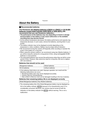 Page 11Preparation
11
About the Battery
ª Recommended batteries
Use Panasonic AA Alkaline batteries
 (LR6GA or LR6GC) or AA Ni-MH batteries (nickel-metal hydride) (HHR-3EPA or HHR-3EPC) (We 
recommend that you use Panasonic batteries.)
• The performance of the batteries may vary depending on brand or storage 
terms/condition of the battery. It may cause malfunction or the available 
recording time may become shorter.
 As the ambient temperature decreases, the battery performance and capacity may 
temporarily...