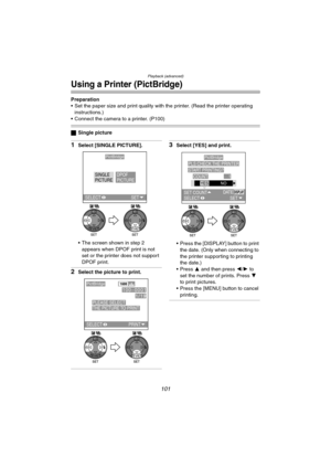 Page 101Playback (advanced)
101
Using a Printer (PictBridge)
Preparation
 Set the paper size and print quality with the printer. (Read the printer operating 
instructions.)
 Connect the camera to a printer. (P100)
ªSingle picture
1Select [SINGLE PICTURE].
 The screen shown in step 2 
appears when DPOF print is not 
set or the printer does not support 
DPOF print.
2Select the picture to print.
3Select [YES] and print.
 Press the [DISPLAY] button to print 
the date. (Only when connecting to 
the printer...