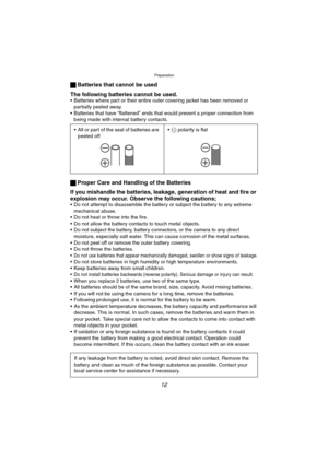 Page 12Preparation
12
ª Batteries that cannot be used
The following batteries cannot be used.
 Batteries where part or their entire outer covering jacket has been removed or 
partially peeled away.
 Batteries that have “flattened” ends that would prevent a proper connection from 
being made with internal battery contacts.
ª Proper Care and Handling of the Batteries
If you mishandle the batteries, leakage, generation of heat and fire or 
explosion may occur. Observe the following cautions;
 Do not attempt to...