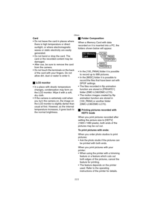 Page 111Others
111
Card
 Do not leave the card in places where 
there is high temperature or direct 
sunlight, or where electromagnetic 
waves or static electricity are easily 
generated.
 Do not bend or drop the card. The 
card or the recorded content may be 
damaged.
 After use, be sure to remove the card 
from the camera.
 Do not touch the terminals on the back 
of the card with your fingers. Do not 
allow dirt, dust or water to enter it.
ªLCD monitor
 In a place with drastic temperature 
changes,...