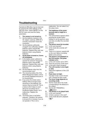 Page 114Others
114
Troubleshooting
Operational difficulties may be improved 
by restoring the initial settings on the 
[SETUP] menu. Select [RESET] on the 
SETUP menu and reset the Setup 
parameters.
1: The camera is not turned on.
1-1: Are the batteries inserted or the 
AC adaptor (optional, DMW-AC1) 
correctly connected? Check the 
connection.
1-2: Are the batteries sufficiently 
charged? Use sufficiently charged 
batteries (when using Ni-MH 
batteries). Replace them with new 
batteries (when using Alkaline...