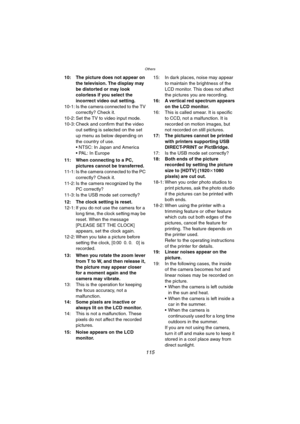 Page 115Others
115
10: The picture does not appear on 
the television. The display may 
be distorted or may look 
colorless if you select the 
incorrect video out setting.
10-1: Is the camera connected to the TV 
correctly? Check it.
10-2: Set the TV to video input mode.
10-3: Check and confirm that the video 
out setting is selected on the set 
up menu as below depending on 
the country of use.
 NTSC: In Japan and America
 PAL: In Europe
11: When connecting to a PC, 
pictures cannot be transferred.
11-1: Is...